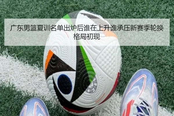 广东男篮夏训名单出炉后谁在上升谁承压新赛季轮换格局初现
